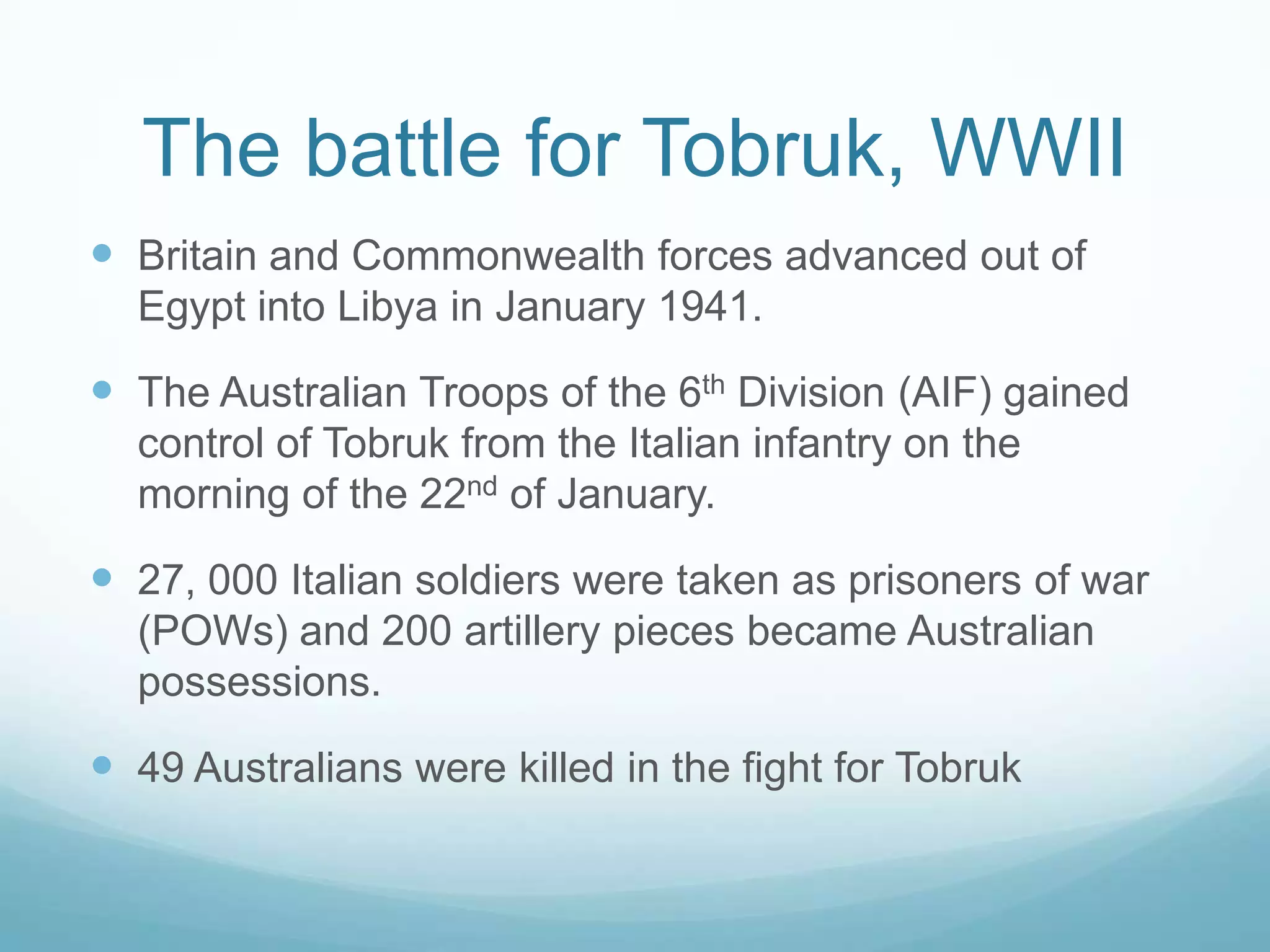 The battle for Tobruk, WWII
 Britain and Commonwealth forces advanced out of
Egypt into Libya in January 1941.

 The Australian Troops of the 6th Division (AIF) gained
control of Tobruk from the Italian infantry on the
morning of the 22nd of January.

 27, 000 Italian soldiers were taken as prisoners of war
(POWs) and 200 artillery pieces became Australian
possessions.

 49 Australians were killed in the fight for Tobruk

 