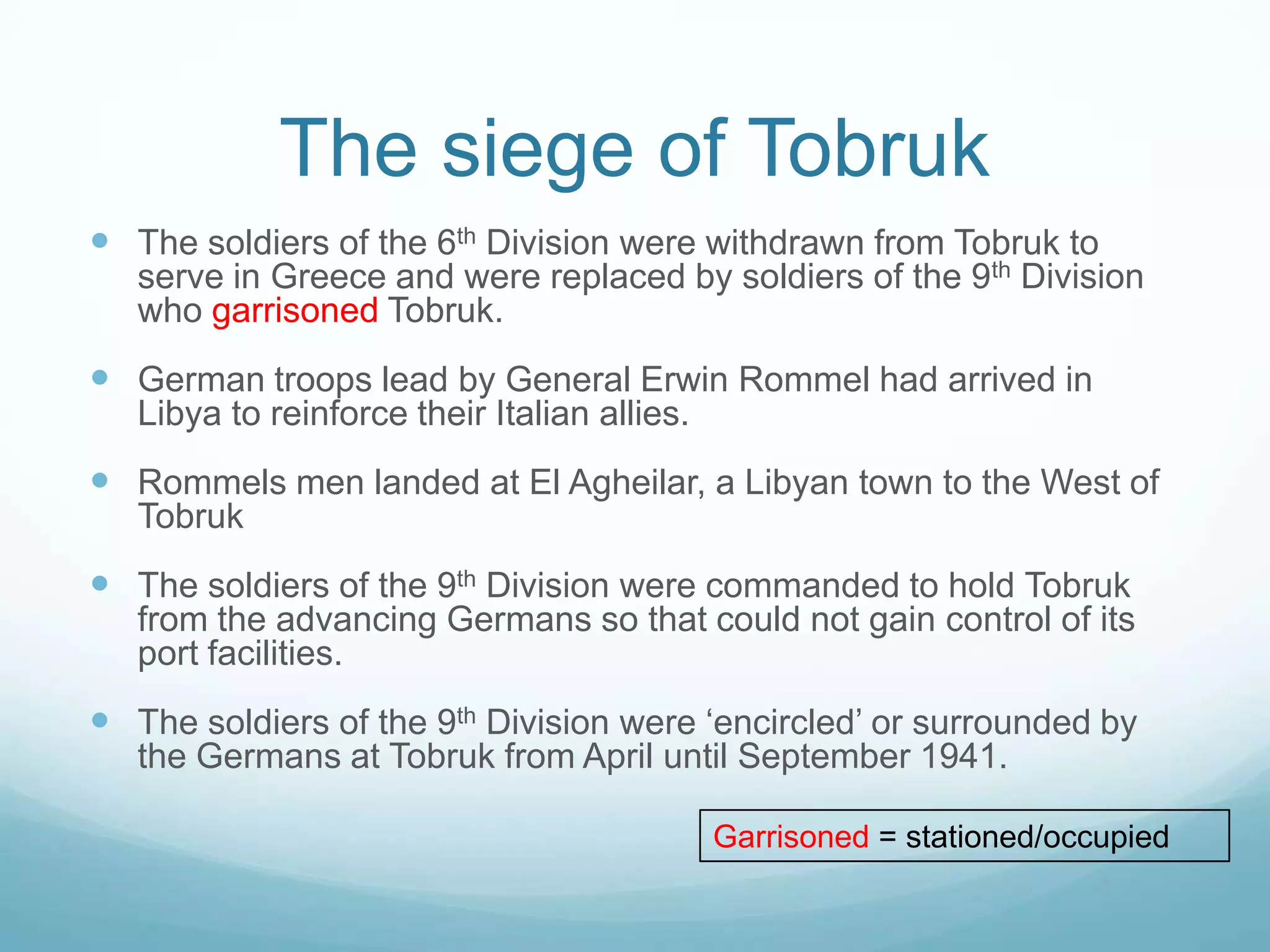 The siege of Tobruk
 The soldiers of the 6th Division were withdrawn from Tobruk to

serve in Greece and were replaced by soldiers of the 9th Division
who garrisoned Tobruk.

 German troops lead by General Erwin Rommel had arrived in
Libya to reinforce their Italian allies.

 Rommels men landed at El Agheilar, a Libyan town to the West of
Tobruk

 The soldiers of the 9th Division were commanded to hold Tobruk
from the advancing Germans so that could not gain control of its
port facilities.

 The soldiers of the 9th Division were ‘encircled’ or surrounded by
the Germans at Tobruk from April until September 1941.
Garrisoned = stationed/occupied

 