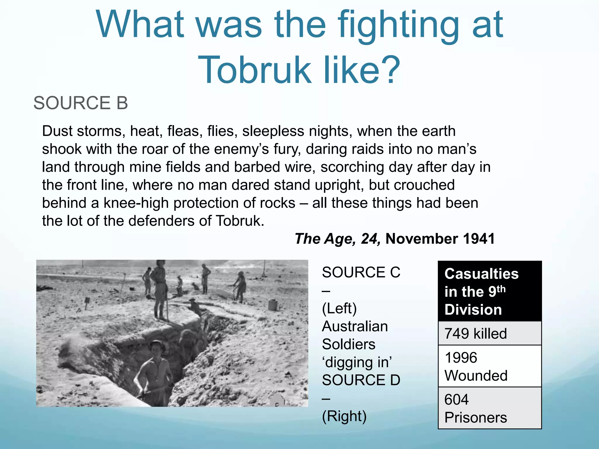 What was the fighting at
Tobruk like?
SOURCE B
Dust storms, heat, fleas, flies, sleepless nights, when the earth
shook with the roar of the enemy’s fury, daring raids into no man’s
land through mine fields and barbed wire, scorching day after day in
the front line, where no man dared stand upright, but crouched
behind a knee-high protection of rocks – all these things had been
the lot of the defenders of Tobruk.
The Age, 24, November 1941
SOURCE C
–
(Left)
Australian
Soldiers
‘digging in’
SOURCE D
–
(Right)

Casualties
in the 9th
Division

749 killed
1996
Wounded
604
Prisoners

 