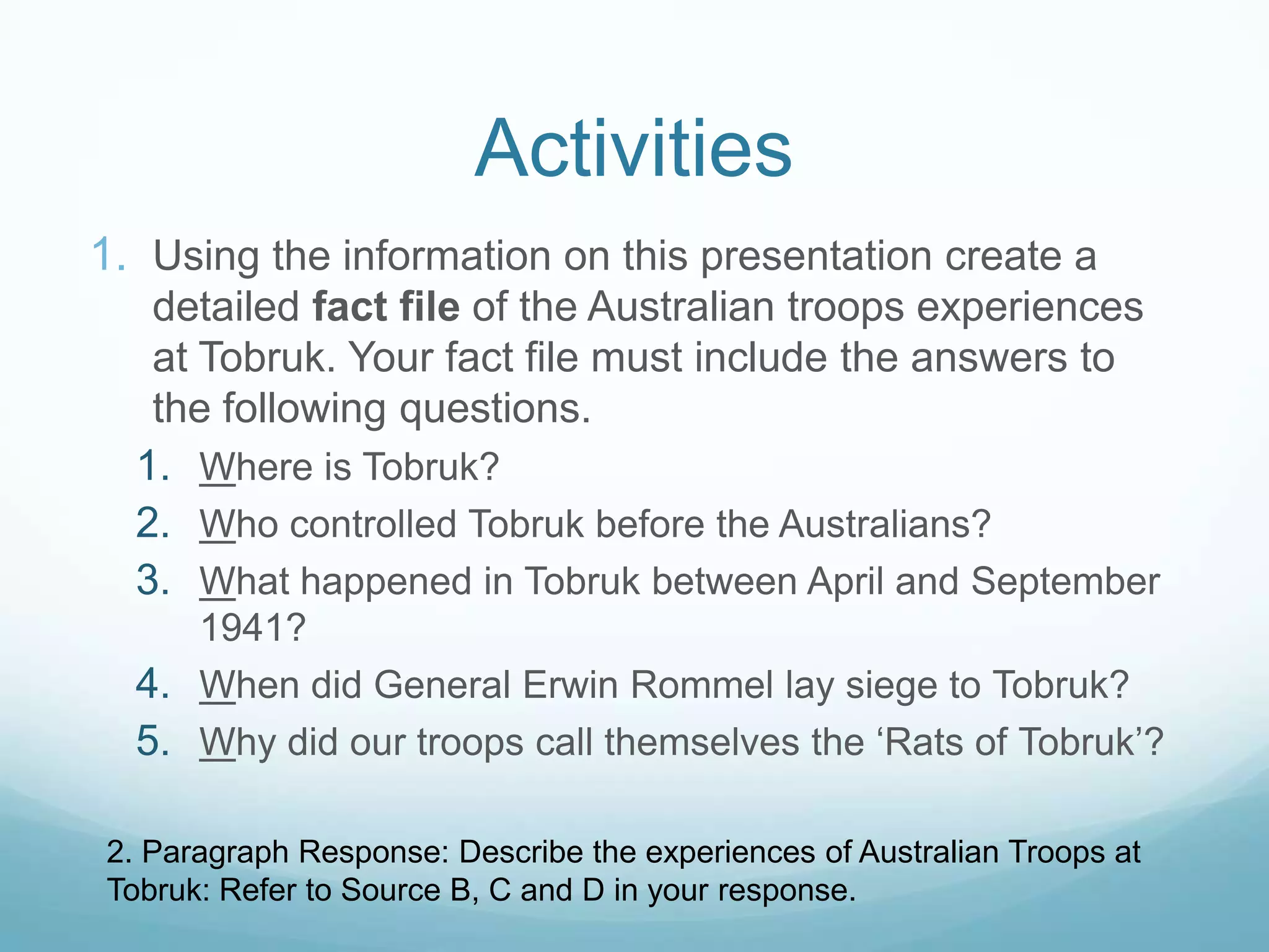 Activities
1. Using the information on this presentation create a
detailed fact file of the Australian troops experiences
at Tobruk. Your fact file must include the answers to
the following questions.
1. Where is Tobruk?
2. Who controlled Tobruk before the Australians?
3. What happened in Tobruk between April and September
1941?
4. When did General Erwin Rommel lay siege to Tobruk?
5. Why did our troops call themselves the ‘Rats of Tobruk’?
2. Paragraph Response: Describe the experiences of Australian Troops at
Tobruk: Refer to Source B, C and D in your response.

 