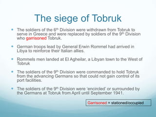 The siege of Tobruk
 The soldiers of the 6th Division were withdrawn from Tobruk to

serve in Greece and were replaced by soldiers of the 9th Division
who garrisoned Tobruk.

 German troops lead by General Erwin Rommel had arrived in
Libya to reinforce their Italian allies.

 Rommels men landed at El Agheilar, a Libyan town to the West of
Tobruk

 The soldiers of the 9th Division were commanded to hold Tobruk
from the advancing Germans so that could not gain control of its
port facilities.

 The soldiers of the 9th Division were ‘encircled’ or surrounded by
the Germans at Tobruk from April until September 1941.
Garrisoned = stationed/occupied

 