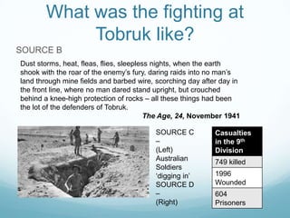 What was the fighting at
Tobruk like?
SOURCE B
Dust storms, heat, fleas, flies, sleepless nights, when the earth
shook with the roar of the enemy’s fury, daring raids into no man’s
land through mine fields and barbed wire, scorching day after day in
the front line, where no man dared stand upright, but crouched
behind a knee-high protection of rocks – all these things had been
the lot of the defenders of Tobruk.
The Age, 24, November 1941
SOURCE C
–
(Left)
Australian
Soldiers
‘digging in’
SOURCE D
–
(Right)

Casualties
in the 9th
Division

749 killed
1996
Wounded
604
Prisoners

 