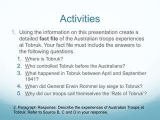 Activities
1. Using the information on this presentation create a
detailed fact file of the Australian troops experiences
at Tobruk. Your fact file must include the answers to
the following questions.
1. Where is Tobruk?
2. Who controlled Tobruk before the Australians?
3. What happened in Tobruk between April and September
1941?
4. When did General Erwin Rommel lay siege to Tobruk?
5. Why did our troops call themselves the ‘Rats of Tobruk’?
2. Paragraph Response: Describe the experiences of Australian Troops at
Tobruk: Refer to Source B, C and D in your response.

 
