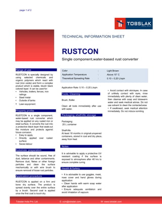 page 1 of 2
TECHNICAL INFORMATION SHEET
RUSTCON
Single component,water-based rust converter
Range of use
RUSTCON is specially designed by
using selected chemicals and
organic polymers which react with
rust (iron oxide) and form a complex
product which is stable, bluish black
colored layer. It can be used for:
▪ Vehicles, trailers, fences, iron
railings
▪ Steel metal
▪ Outside of tanks
▪ Lawn equipment
Property profile
RUSTCON is a single component,
water-based rust converter which
may be applied on any rusted iron or
steel surface. It converts the rust into
a protective black layer that seals out
the moisture and protects against
future corrosion.
▪ Easy to apply
▪ Directly applied over rusted
surface
▪ Saves labour
Substrate preparation
The surface should be sound, free of
dust, laitance and other contaminants.
Remove dust, flakes or other foreign
particles and clean the surface
mechanically or with wire brush to
ensure removal of loose rust particles.
Application procedure
RUSTCON is applied on a firm and
bone dry surface. The product is
spread evenly over the entire surface
by a brush. Second coat is applied
once the first coat is touch dry.
Application Rate: 0.10 – 0.20 L/sqm
Tools, Cleaning
Brush, Roller.
Clean all tools immediately after use
with water.
Packaging, shelf-life, storage
Packaging:
20 L container
Shelf-life:
At least 18 months in original unopened
containers, stored in cool and dry place,
away from heat
Notes
It is advisable to apply a protective UV
resistant coating if the surface is
exposed to atmosphere after 48 hrs to
ensure complete curing
Health & Safety
▪ It is advisable to use goggles, mask,
nose cover and hand gloves during
application
▪ Clean hands with warm soap water
after application
▪ Ensure adequate ventilation and
avoid inhalation of vapours
▪ Avoid contact with skin/eyes. In case
of unlikely contact with eyes, rinse
immediately with plenty of clean water,
then cleanse with soap and lukewarm
water and seek medical advise. Do not
use solvent to clean the contactedarea
▪ If swallowed, seek medical attention
immediately. Do not induce vomiting
Tobslak India Pvt. Ltd. E: ccin@tobslak.com, W: www.tobslak.com
Color
Application Temperature
Theoretical Spreading Rate
:
:
:
Light Brown
Above 10° C
0.10 – 0.20 L/sqm
 