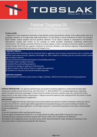 Product profile :
Toughtop 20 is two component chemically curing aliphatic acrylic polyurethane coating. It has a glossy finish with very
good gloss retention. It is a high solids, high build product. It is fast drying. It can be used direct to metal. The coating is
highly flexible, impact resistant and has excellent adhesion. To be used as topcoat in atmospheric environments.
Polyurethane coating (also known as PU coating) on metal provides exceptional weathering performance
characteristics. This coating, commonly referred to as poly coating, is used in virtually all industrial markets to provide a
smooth durable finish that has superior resistance to corrosion, abrasion, and chemical exposure. Polyurethanes are
normally used to topcoat high build epoxy and inorganic zinc.
Tobslak Toughtop 20
Polyurethane coating for metal protection
PROPERTY PROFILE :
A high performance finishing coat for structural steel in aggressive and corrosive environments such as onshore and
offshore steel superstructures, pipelines and bridges etc. Also suitable as a finishing coat for concrete surfaces where
high durability is desired.
 Easy maintenance coating with long term recoatability properties.
 Excellent colour and gloss retention.
 Excellent flow and levelling properties.
 Resistant to spillage or splashes of mild chemicals.
 Able to achieve a film build of 75µm in a single coat application.
 Excellent UV resistance and overall durability properties.
Application examples:
Recommended for refineries, power plants, bridges, buildings , offshore environments and mining equipments.
SURFACE PREPERATION : For optimum performance, this product should be applied to a surface that has been blast
cleaned and suitably primed and built (e.g. with Zifo Primer or Miscoat MIO) • For recoating application, underlying
system should be sound and undamaged. • Ensure that the surface to be over-coated is clean, dry, and free from dust,
grease and oil, or any other surface contaminants. • Always ensure the maximum over-coating time for the primer or build-
coat has not been exceeded prior to application.
APPLICATION :
Stir base thoroughly then mix four parts base and one part hardener by volume to uniform consistency. Allow the mixture
to mature for 20-30 min. and stir again before application & occasionally during use to prevent settling of metallic zinc.
For Brush, Roller, Airless spray application, no thinning is required. In conventional spraying, 5% thinning is recommended
for ease of application.
NOTE:
1) Use the mixed paint within specified pot life period.
2) Do not apply at temperatures below 10° C or at high relative humidity, above 90% or during rain, fog or mist.
3) Brushes & spray equipment should be cleaned with Thinner Toblux-102 TT (Maximum 5% addition) .
The product can be applied by Spray: Use airless spray. Brush: Recommended for stripe coating and small areas. Care
are must be taken to achieve the specified dry film thickness.
Art. No. AR 90-10033
Page 1 of 2
 