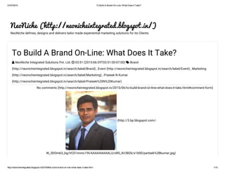 01/07/2015 To Build A Brand On­Line: What Does It Take?
http://neonicheintegrated.blogspot.in/2015/06/to­build­brand­on­line­what­does­it­take.html 1/10
NeoNiche (http://neonicheintegrated.blogspot.in/)
NeoNiche defines, designs and delivers tailor made experiential marketing solutions for its Clients.
(http://3.bp.blogspot.com/-
W_3DOmb3_bg/VC01mnnc19I/AAAAAAAAALU/xR0_Xir3B2k/s1600/parteek%2Bkumar.jpg)
No comments (http://neonicheintegrated.blogspot.in/2015/06/to-build-brand-on-line-what-does-it-take.html#comment-form)
To Build A Brand On-Line: What Does It Take?
 NeoNiche Integrated Solutions Pvt. Ltd.  03:51 (2015-06-29T03:51:00-07:00)  Brand
(http://neonicheintegrated.blogspot.in/search/label/Brand) , Event (http://neonicheintegrated.blogspot.in/search/label/Event) , Marketing
(http://neonicheintegrated.blogspot.in/search/label/Marketing) , Prateek N Kumar
(http://neonicheintegrated.blogspot.in/search/label/Prateek%20N%20Kumar)
 