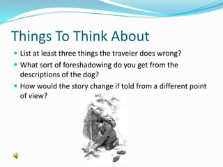 Things To Think AboutList at least three things the traveler does wrong?What sort of foreshadowing do you get from the descriptions of the dog?How would the story change if told from a different point of view?