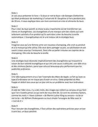 Slide 1
Je vais vous présenter le livre « To buzz or not to buzz » de Georges Chétochine
qui était professeur de marketing à l’université IX- Dauphine à Paris pendant plus
de 20 ans. Il nous explique dans son livre comment on crée et alimente du buzz.

Slide 2
Pour créer du buzz positif, la chose la plus importante est de transformer ses
clients en évangélistes. Les évangélistes d’une marque sont des clients qui sont
tellement satisfaits d’un produit qu’ils vont donc créer du bouche à oreille
automatique. L’évangélisation est le vrai moteur de la stratégie buzz.

Slide 3
Imaginez vous qu’une femme aime son nouveau shampoing, elle croit au produit
et à la marque qu’elle utilise. Elle veut donc partager sa joie, sa satisfaction et son
savoir à tous ceux qui l’entourent. Donc elle va parler à toutes ses copines de ce
shampoing. Elle crée du bouche à oreille.

Slide 4
Une stratégie buzz nécessite impérativement des évangélistes qui trouvent la
raison de leur volonté évangélique et qui ont une cause à véhiculer, une idée virus
et des stickness factors, parce que cela est beaucoup plus performant que les
publicités ordinaires.

Slide 5
Une idée typiquement virus c’est l’exemple des Macs de Apple. Le fait qu’avec ce
type d’ordinateur on ne risque pas d’avoir un virus. Cette propriété du Mac
frappe et séduit tous ceux qui un jour ont eu un problème avec leur ordinateur.

Slide 6
A coté de l’idée virus, il y a des mots, des images qui collent au cerveau et qui font
que l’on n’oublie jamais ce qui vient de nous être dit. Ce sont les stickness factors,
comme les mots « I have a dream » de Martin Luther King ou encore « to be or
not to be » de William Shakespeare ou tout simple l’enseigne de Nike avec le
« Just do It »

Slide 9
Pour recruter des évangélistes, il faut utiliser des opérations précises pour arriver
à sont but, un buzz positive.
 