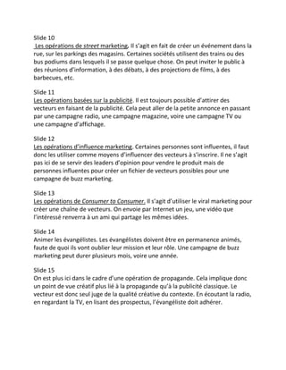 Slide 10
 Les opérations de street marketing. Il s’agit en fait de créer un événement dans la
rue, sur les parkings des magasins. Certaines sociétés utilisent des trains ou des
bus podiums dans lesquels il se passe quelque chose. On peut inviter le public à
des réunions d’information, à des débats, à des projections de films, à des
barbecues, etc.

Slide 11
Les opérations basées sur la publicité. Il est toujours possible d’attirer des
vecteurs en faisant de la publicité. Cela peut aller de la petite annonce en passant
par une campagne radio, une campagne magazine, voire une campagne TV ou
une campagne d’affichage.

Slide 12
Les opérations d’influence marketing. Certaines personnes sont influentes, il faut
donc les utiliser comme moyens d’influencer des vecteurs à s’inscrire. Il ne s’agit
pas ici de se servir des leaders d’opinion pour vendre le produit mais de
personnes influentes pour créer un fichier de vecteurs possibles pour une
campagne de buzz marketing.

Slide 13
Les opérations de Consumer to Consumer. Il s’agit d’utiliser le viral marketing pour
créer une chaîne de vecteurs. On envoie par Internet un jeu, une vidéo que
l’intéressé renverra à un ami qui partage les mêmes idées.

Slide 14
Animer les évangélistes. Les évangélistes doivent être en permanence animés,
faute de quoi ils vont oublier leur mission et leur rôle. Une campagne de buzz
marketing peut durer plusieurs mois, voire une année.

Slide 15
On est plus ici dans le cadre d’une opération de propagande. Cela implique donc
un point de vue créatif plus lié à la propagande qu’à la publicité classique. Le
vecteur est donc seul juge de la qualité créative du contexte. En écoutant la radio,
en regardant la TV, en lisant des prospectus, l’évangéliste doit adhérer.
 