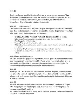 Slide 16

Il doit être fier de la publicité qui est faite sur la cause. Les personnes qu’il va
évangéliser doivent elles aussi avoir été attirées, motivées, intéressées par ce
contexte. Le succès du recrutement, de l’animation, de la formation des
évangélistes dépend de cette création du contexte.

Slide 17      Compagne soft
Dans son livre BUZZMARKETING, Mark Hughes explique qu’on peut aussi faire du
buzz dans certains cas en poussant la presse et les médias de parler de vous. Pour
faire un tel buzz il faut appuyer sur les boutons
   - le tabou, l’insolite, l’excessif, l’hilarant, Le remarquable, Le secret,
   -   le tabou, parler de quelque chose que personne n’ose clairement dire
   -   l’insolite, parler de l’inattendu
   -   l’excessif, forcer le trait sur certains faits
   -   l’hilarant : lancer une idée qui va faire rire tout le monde et qu’on aura envie de répéter
       pou faire rire
   -   Le remarquable, l’histoire extraordinaire qui vous invite à la raconter
   -   Le secret, la chose que l’on va vous dévoiler et que vous vous empresserez de dire aux
       autres

Slide 18 overweight date.com
Ian Klein voulait vite gagner de l’argent et il pensait que le marché des rencontres
pour mariages soit un secteur rentable. L’idée lui est venu en discutant avec sa
sœur qui était célibataire et non pas obèse mais dirons très enveloppée. En
conséquence le site overweightdate.com a donc été lancé.
Slide 19
Parce que Ian Klein n’avait pas suffisamment de fonds propres, il se concentrait
sur le bouche oreille. Il a donc loué une boutique dans un centre commercial très
fréquenté. Il avait engagé des hôtesses obèse qui ont distribuées des t-shirt avec
le nom de son site.
Slide 20
Il a aussi distribué des prospectus dans les restaurant Fast Food avec le slogan
« Ne mangez plus vos hamburgers seul, choisissez-vous une compagne ou un
compagnon qui fait le poids !»
Sur 18millions de célibataires obèse aux Etats-Unis, plus que 20% connaissaient le
site un an après son lancement.
 