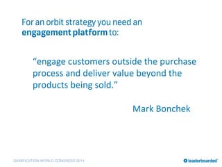 GAMIFICATION WORLD CONGRESS 2014
For an orbit strategy you need an
engagementplatformto:
“engage	
  customers	
  outside	
  the	
  purchase	
  
process	
  and	
  deliver	
  value	
  beyond	
  the	
  
products	
  being	
  sold.”	
  	
  
	
  
	
   	
   	
   	
   	
   	
   	
   	
   	
  Mark	
  Bonchek	
  
 