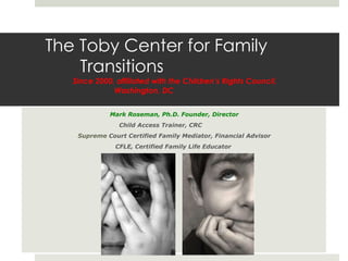 The Toby Center for Family  Transitions   Since 2000, affiliated with the Children’s Rights Council,    Washington, DC  Mark Roseman, Ph.D. Founder, Director Child Access Trainer, CRC  Supreme   Court Certified Family Mediator, Financial Advisor CFLE, Certified Family Life Educator  