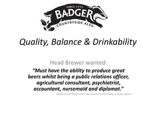 Quality, Balance & Drinkability

           Head Brewer wanted:
    “Must have the ability to produce great
  beers whilst being a public relations officer,
      agricultural consultant, psychiatrist,
     accountant, nursemaid and diplomat.”
              Adapted from Doug Insole’s description of what makes a cricket captain
 
