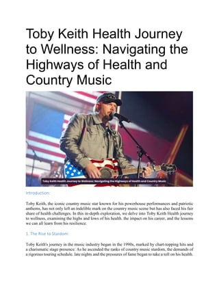 Toby Keith Health Journey
to Wellness: Navigating the
Highways of Health and
Country Music
Introduction:
Toby Keith, the iconic country music star known for his powerhouse performances and patriotic
anthems, has not only left an indelible mark on the country music scene but has also faced his fair
share of health challenges. In this in-depth exploration, we delve into Toby Keith Health journey
to wellness, examining the highs and lows of his health. the impact on his career, and the lessons
we can all learn from his resilience.
1. The Rise to Stardom:
Toby Keith's journey in the music industry began in the 1990s, marked by chart-topping hits and
a charismatic stage presence. As he ascended the ranks of country music stardom, the demands of
a rigorous touring schedule. late nights and the pressures of fame began to take a toll on his health.
 