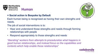 Human
= Social action is Bespoke by Default
Each human being is recognised as having their own strengths and
needs.
The job of social interventions is to:
• Hear and understand those strengths and needs through forming
relationships with people
• Respond appropriately to those strengths and needs
“liberating” workers from attempts to proceduralise what happens in
good human relationships, and instead focus on the capabilities and
contexts which help enable these relationships”
 