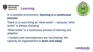 Learning
In a complex environment, learning is a continuous
process
There is no such thing as “what works” – because “what
works” is always changing.
“What works” is a continuous process of learning and
adaption.
= funders and commissioners are “purchasing” the
capacity for organisations to learn and adapt.
 
