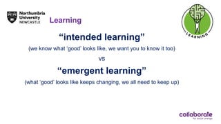 Learning
“intended learning”
(we know what ‘good’ looks like, we want you to know it too)
vs
“emergent learning”
(what ‘good’ looks like keeps changing, we all need to keep up)
 