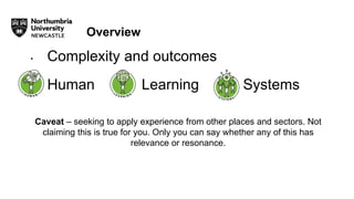 Overview
• Complexity and outcomes
• Human Learning Systems
Caveat – seeking to apply experience from other places and sectors. Not
claiming this is true for you. Only you can say whether any of this has
relevance or resonance.
 