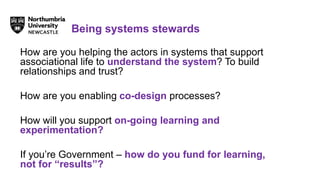 How are you helping the actors in systems that support
associational life to understand the system? To build
relationships and trust?
How are you enabling co-design processes?
How will you support on-going learning and
experimentation?
If you’re Government – how do you fund for learning,
not for “results”?
Being systems stewards
 