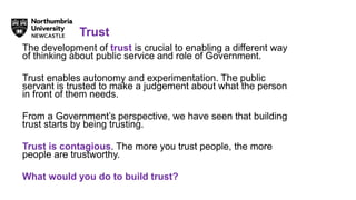 The development of trust is crucial to enabling a different way
of thinking about public service and role of Government.
Trust enables autonomy and experimentation. The public
servant is trusted to make a judgement about what the person
in front of them needs.
From a Government’s perspective, we have seen that building
trust starts by being trusting.
Trust is contagious. The more you trust people, the more
people are trustworthy.
What would you do to build trust?
Trust
 