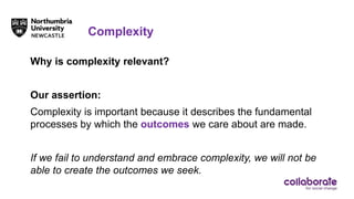 Complexity
Why is complexity relevant?
Our assertion:
Complexity is important because it describes the fundamental
processes by which the outcomes we care about are made.
If we fail to understand and embrace complexity, we will not be
able to create the outcomes we seek.
 