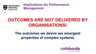 Implications for Performance
Management
OUTCOMES ARE NOT DELIVERED BY
ORGANISATIONS!
The outcomes we desire are emergent
properties of complex systems
 