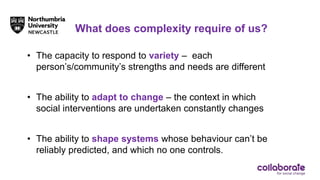 What does complexity require of us?
• The capacity to respond to variety – each
person’s/community’s strengths and needs are different
• The ability to adapt to change – the context in which
social interventions are undertaken constantly changes
• The ability to shape systems whose behaviour can’t be
reliably predicted, and which no one controls.
 