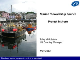 Marine Stewardship Council

                                            Project Inshore




                                      Toby Middleton
                                      UK Country Manager


                                      May 2012

The best environmental choice in seafood
 