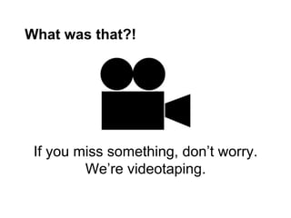What was that?!




 If you miss something, don’t worry.
         We’re videotaping.
 
