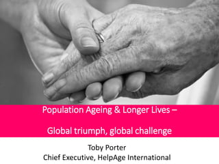 Population Ageing & Longer Lives – 
Global triumph, global challenge 
Toby Porter 
Chief Executive, HelpAge International 
 