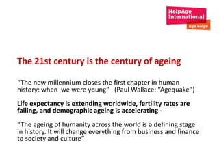 The 21st century is the century of ageing 
“The new millennium closes the first chapter in human 
history: when we were young” (Paul Wallace: “Agequake”) 
Life expectancy is extending worldwide, fertility rates are 
falling, and demographic ageing is accelerating - 
“The ageing of humanity across the world is a defining stage 
in history. It will change everything from business and finance 
to society and culture” 
 
