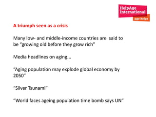 A triumph seen as a crisis 
Many low- and middle-income countries are said to 
be “growing old before they grow rich” 
Media headlines on aging... 
“Aging population may explode global economy by 
2050” 
“Silver Tsunami” 
“World faces ageing population time bomb says UN” 
 