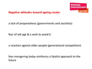 Negative attitudes toward ageing create: 
a lack of preparedness (governments and societies) 
fear of old age & a wish to avoid it 
a reaction against older people (generational competition) 
fear-mongering today reinforces a fatalist approach to the 
future 
 