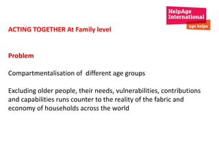 ACTING TOGETHER At Family level 
Problem 
Compartmentalisation of different age groups 
Excluding older people, their needs, vulnerabilities, contributions 
and capabilities runs counter to the reality of the fabric and 
economy of households across the world 
 