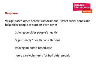 Response 
Village-based older people's associations - foster social bonds and 
help older people to support each other 
training on older people's health 
“age-friendly” health consultations 
training on home-based care 
home care volunteers for frail older people 
 