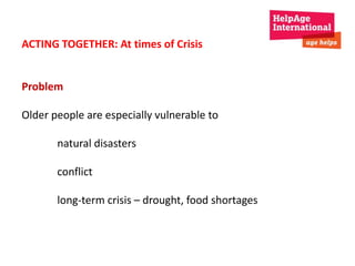ACTING TOGETHER: At times of Crisis 
Problem 
Older people are especially vulnerable to 
natural disasters 
conflict 
long-term crisis – drought, food shortages 
 