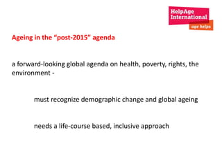 Ageing in the “post-2015” agenda 
a forward-looking global agenda on health, poverty, rights, the 
environment - 
must recognize demographic change and global ageing 
needs a life-course based, inclusive approach 
 