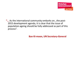 “… As the international community embarks on...the post- 
2015 development agenda, it is clear that the issue of 
population ageing should be fully addressed as part of this 
process”. 
Ban Ki-moon, UN Secretary-General 
 