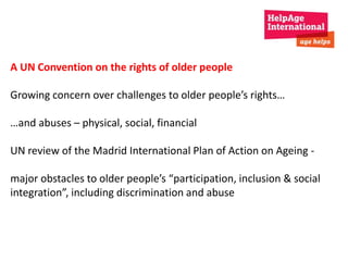 A UN Convention on the rights of older people 
Growing concern over challenges to older people’s rights… 
…and abuses – physical, social, financial 
UN review of the Madrid International Plan of Action on Ageing - 
major obstacles to older people’s “participation, inclusion & social 
integration”, including discrimination and abuse 
 