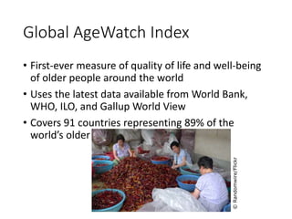 Global AgeWatch Index 
• First-ever measure of quality of life and well-being 
of older people around the world 
• Uses the latest data available from World Bank, 
WHO, ILO, and Gallup World View 
• Covers 91 countries representing 89% of the 
world’s older people 
© Randomwire/Flickr 
 