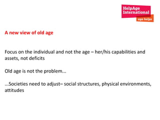 A new view of old age 
Focus on the individual and not the age – her/his capabilities and 
assets, not deficits 
Old age is not the problem... 
...Societies need to adjust– social structures, physical environments, 
attitudes 
 