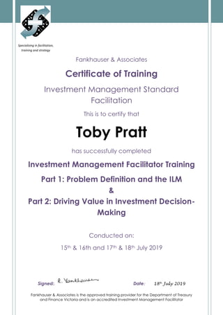 Fankhauser & Associates is the approved training provider for the Department of Treasury
and Finance Victoria and is an accredited Investment Management Facilitator
Specialising in facilitation,
training and strategy
development
Fankhauser & Associates
Certificate of Training
Investment Management Standard
Facilitation
This is to certify that
Toby Pratt
has successfully completed
Investment Management Facilitator Training
Part 1: Problem Definition and the ILM
&
Part 2: Driving Value in Investment Decision-
Making
Conducted on:
15th & 16th and 17th & 18th July 2019
Signed:. Date: 18th
July 2019
 