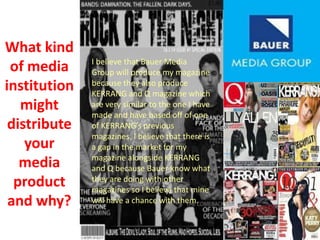 What kind
of media
institution
might
distribute
your
media
product
and why?
I believe that Bauer Media
Group will produce my magazine
because they also produce
KERRANG and Q magazine which
are very similar to the one I have
made and have based off of one
of KERRANG’s previous
magazines. I believe that there is
a gap in the market for my
magazine alongside KERRANG
and Q because Bauer know what
they are doing with other
magazines so I believe that mine
will have a chance with them.
 
