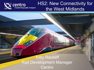 Toby Rackliff - Rail Development Manager (February 2012)
HS2: New Connectivity for
the West Midlands
Toby Rackliff
Rail Development Manager
Centro
 