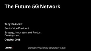 Confidential and proprietary materials for authorized Verizon personnel and outside agencies only. Use, disclosure or
distribution of this material is not permitted to any unauthorized persons or third parties except by written agreement.
The Future 5G Network
Toby Redshaw
Senior Vice President
Strategy, Innovation and Product
Development
October 2018
 
