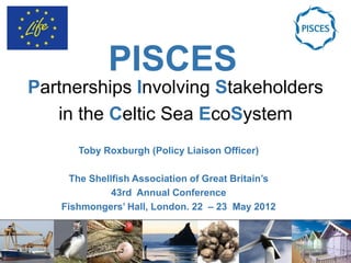PISCES
Partnerships Involving Stakeholders
   in the Celtic Sea EcoSystem
      Toby Roxburgh (Policy Liaison Officer)

     The Shellfish Association of Great Britain’s
              43rd Annual Conference
   Fishmongers’ Hall, London. 22 – 23 May 2012
 