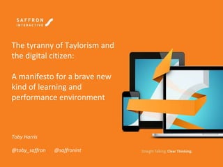 The tyranny of Taylorism and
the digital citizen:
A manifesto for a brave new
kind of learning and
performance environment
Toby Harris
@toby_saffron @saffronint
 