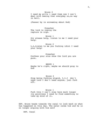 .3
Bruce 2
I need my pills i need them now I can’t
deal with seeing that everyday no,no way
in hell.
(Passer by is screaming about God)
Preacher
The lord is coming the
rapture is nigh.
Bruce 1
Sir please help, listen to me I need your
help.
Bruce 2
L,L,Listen to me you fucking idiot I need
your help!
Preacher
Confess your sins show the lord you are
pure.
BRUCE 1
Maybe he’s right, maybe we should pray to
God
Bruce 2
Stop being fucking stupid, I,I,I don't
need lord I don't need anyone, just fuck
off.
Bruce 1
Fuck this I can’t stay here much longer
its pointless I need to find something to
take my mind of it.
EXT. Bruce heads towards the canal to look back on what
has happened on this day. The water calms him and he is
no longer arguing with him self
EXT. Canal
 
