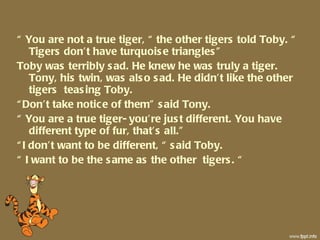 “  You are not a true tiger, “ the other tigers told Toby. “ Tigers don’t have turquoise triangles” Toby was terribly sad. He knew he was truly a tiger. Tony, his twin, was also sad. He didn’t like the other tigers  teasing Toby. “ Don’t take notice of them” said Tony. “  You are a true tiger- you’re just different. You have different type of fur, that’s all.” “ I don’t want to be different, “ said Toby.  “  I want to be the same as the other  tigers. “ 