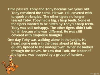 Time passed. Tony and Toby became two years old. Toby remained the same. He was still covered with turquoise triangles. The other tigers no longer teased Toby. Toby had a big, sharp teeth. None of the tigers wanted to be bitten by Toby's sharp teeth. Toby was still unhappy. The other tigers didn’t talk to him because he was different. He was still covered with turquoise triangles.  One day Toby was walking alone in the jungle. He heard some noise in the trees ahead of him. He quietly tiptoed to the undergrowth. When he looked through the leaves, he saw that Tark, the leader of the tigers, was trapped by a group of hunters. 